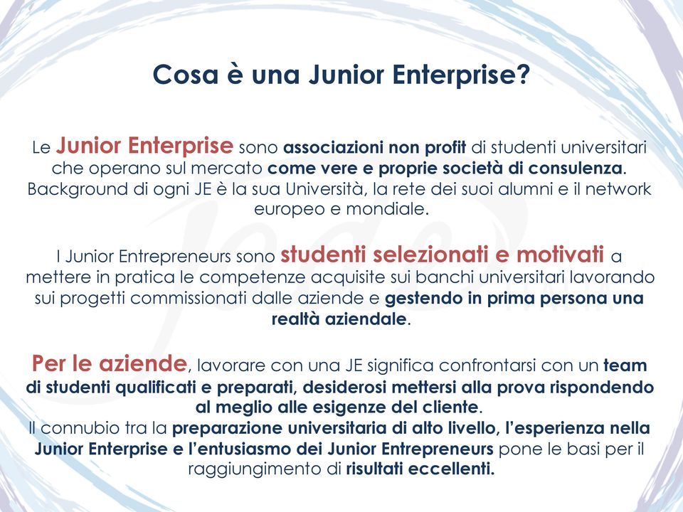 I Junior Entrepreneurs sono studenti selezionati e motivati a mettere in pratica le competenze acquisite sui banchi universitari lavorando sui progetti commissionati dalle aziende e gestendo in prima