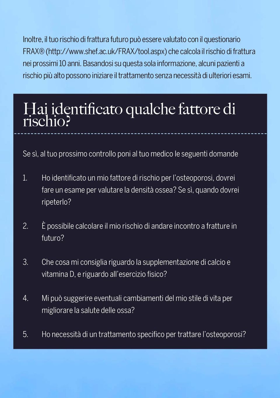 Se sì, al tuo prossimo controllo poni al tuo medico le seguenti domande 1. Ho identificato un mio fattore di rischio per l osteoporosi, dovrei fare un esame per valutare la densità ossea?