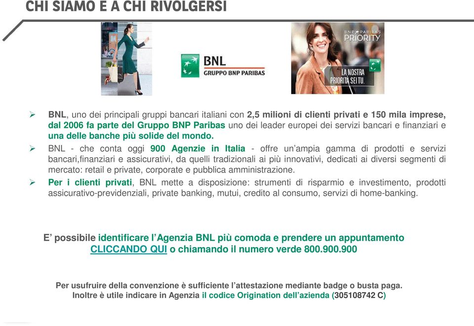 BNL - che conta oggi 900 Agenzie in Italia - offre un ampia gamma di prodotti e servizi bancari,finanziari e assicurativi, da quelli tradizionali ai più innovativi, dedicati ai diversi segmenti di