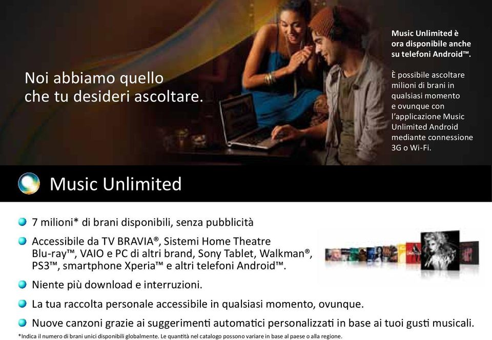 Music Unlimited 7 milioni* di brani disponibili, senza pubblicità Accessibile da TV BRAVIA, Sistemi Home Theatre Blu-ray, VAIO e PC di altri brand, Sony Tablet, Walkman, PS3, smartphone Xperia e