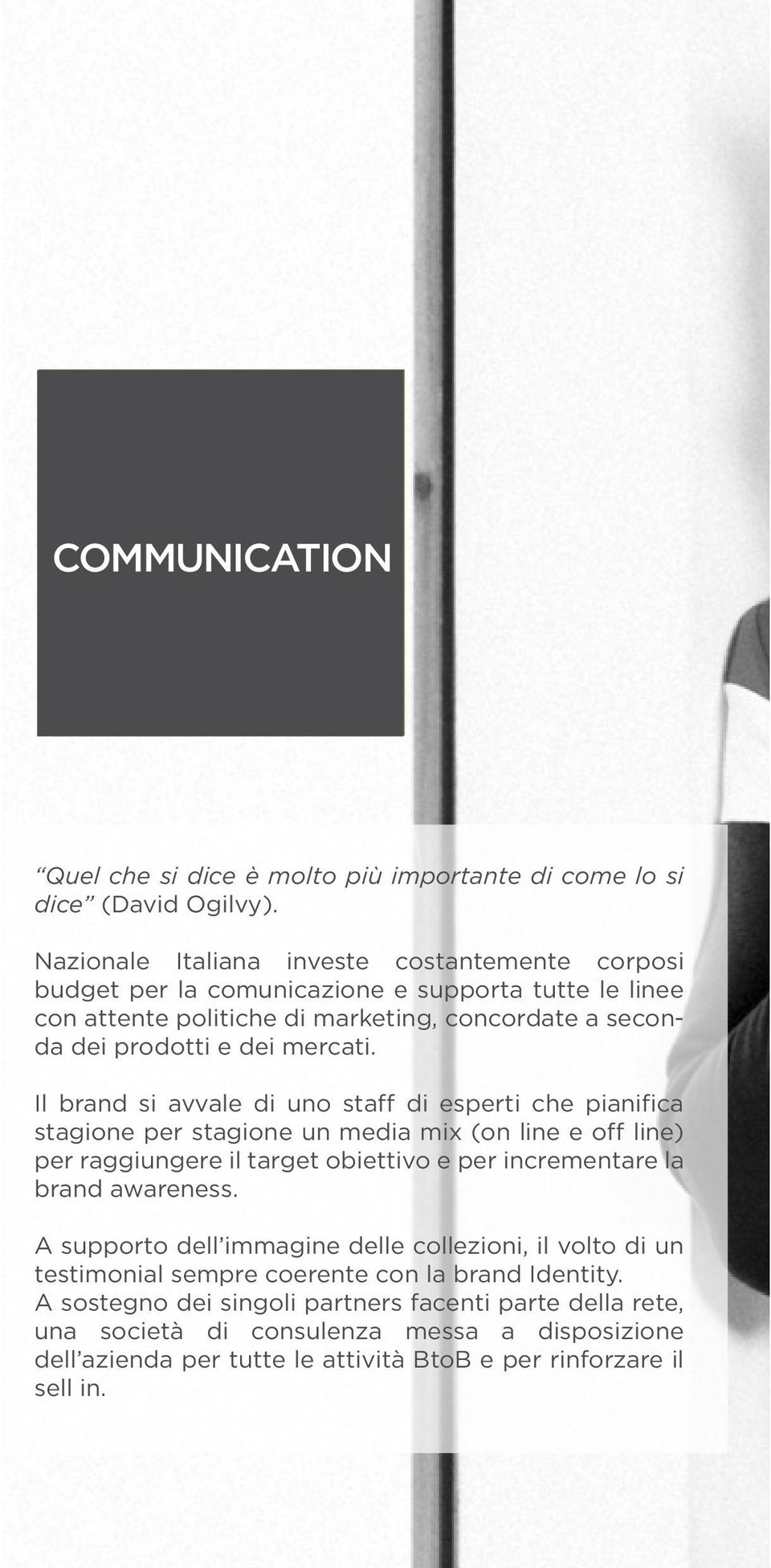 Il brand si avvale di uno staff di esperti che pianifica stagione per stagione un media mix (on line e off line) per raggiungere il target obiettivo e per incrementare la brand awareness.