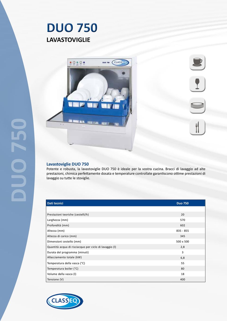 Dati tecnici Duo 750 Prestazioni teoriche (cestelli/h) 20 Larghezza (mm) 570 Profondità (mm) 602 Altezza (mm) 835-855 Altezza di carico (mm) 345 Dimensioni cestello (mm)