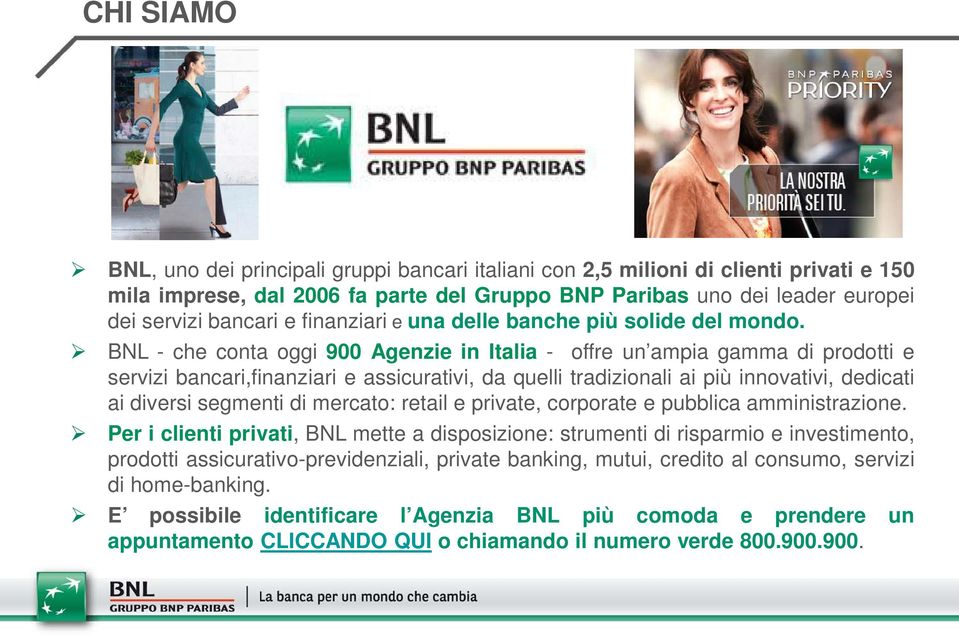 BNL - che conta oggi 900 Agenzie in Italia - offre un ampia gamma di prodotti e servizi bancari,finanziari e assicurativi, da quelli tradizionali ai più innovativi, dedicati ai diversi segmenti di