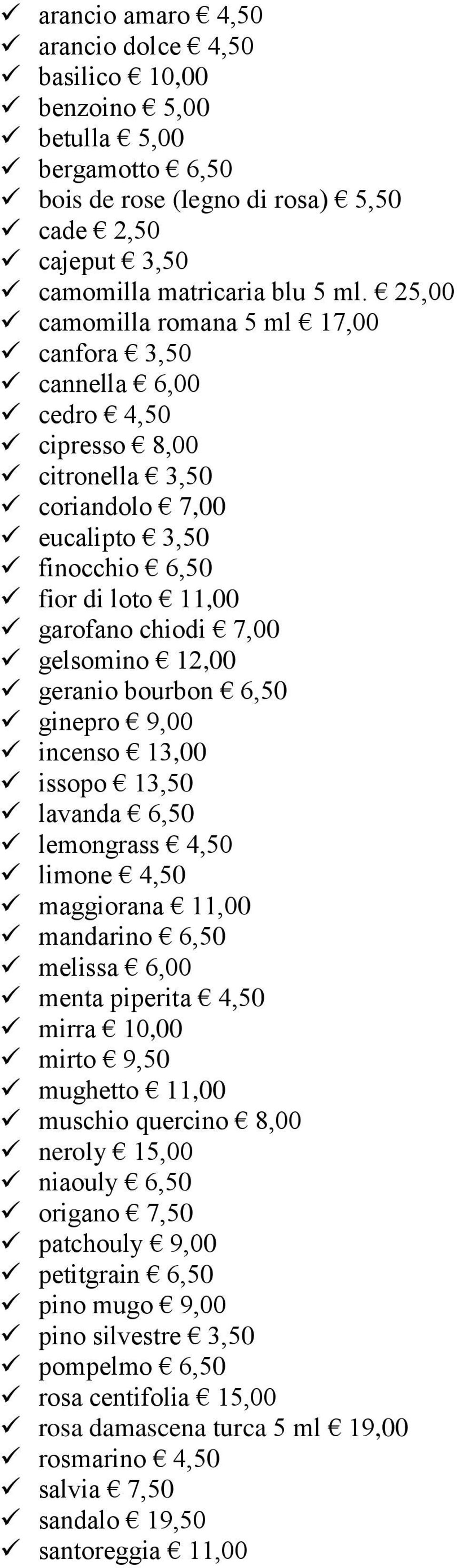 12,00 geranio bourbon 6,50 ginepro 9,00 incenso 13,00 issopo 13,50 lavanda 6,50 lemongrass 4,50 limone 4,50 maggiorana 11,00 mandarino 6,50 melissa 6,00 menta piperita 4,50 mirra 10,00 mirto 9,50