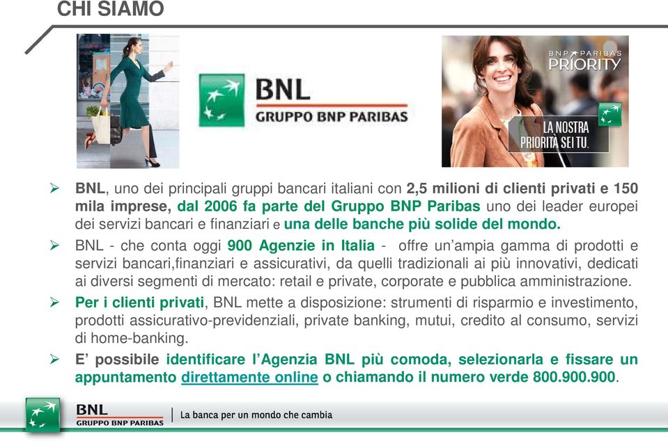 BNL - che conta oggi 900 Agenzie in Italia - offre un ampia gamma di prodotti e servizi bancari,finanziari e assicurativi, da quelli tradizionali ai più innovativi, dedicati ai diversi segmenti di