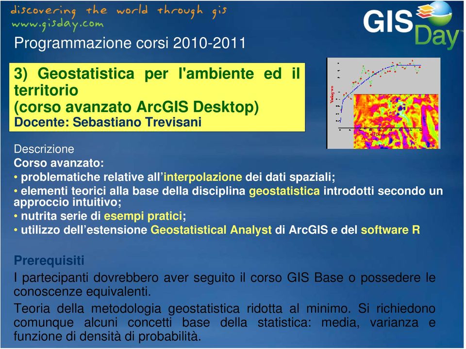 utilizzo dell estensione Geostatistical Analyst di ArcGIS e del software R I partecipanti dovrebbero aver seguito il corso GIS Base o possedere le conoscenze equivalenti.