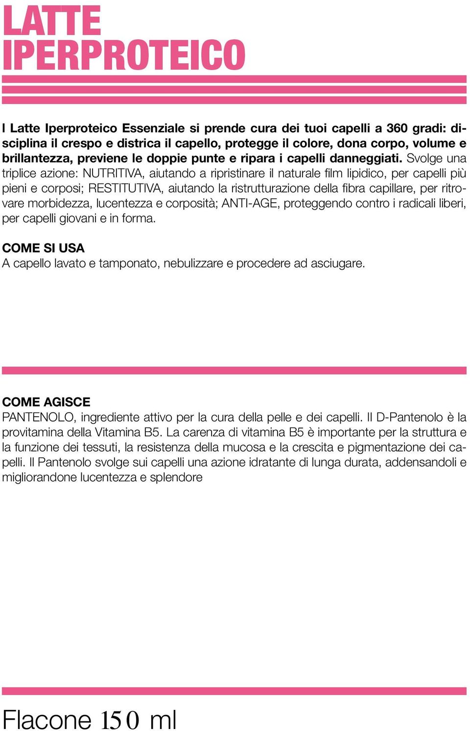 Svolge una triplice azione: NUTRITIVA, aiutando a ripristinare il naturale film lipidico, per capelli più pieni e corposi; RESTITUTIVA, aiutando la ristrutturazione della fibra capillare, per