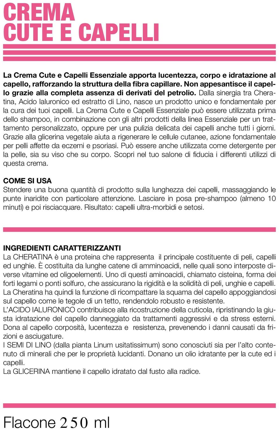 Dalla sinergia tra Cheratina, Acido Ialuronico ed estratto di Lino, nasce un prodotto unico e fondamentale per la cura dei tuoi capelli.