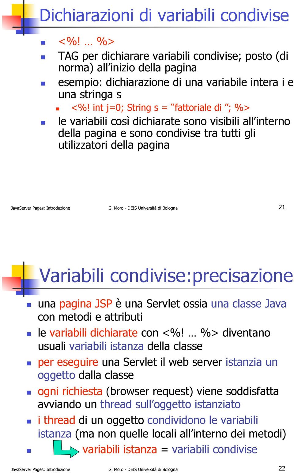 Moro - DEIS Università di Bologna 21 Variabili condivise:precisazione!! una pagina JSP è una Servlet ossia una classe Java con metodi e attributi!! le variabili dichiarate con <%!