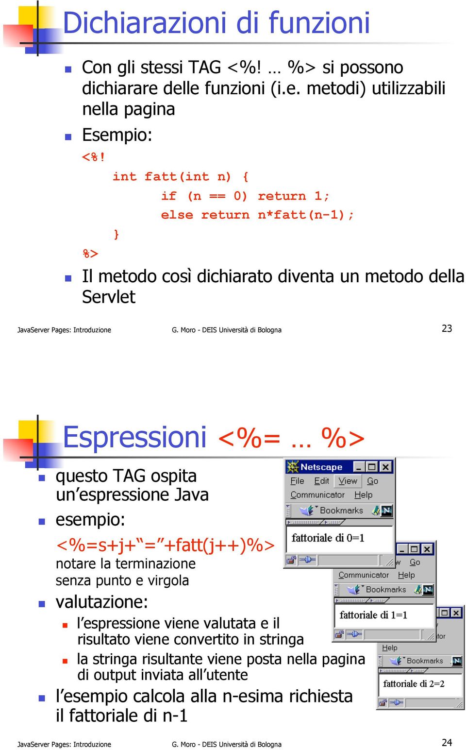 Moro - DEIS Università di Bologna 23 Espressioni <%= %>!! questo TAG ospita un espressione Java!! esempio: <%=s+j+ = +fatt(j++)%> notare la terminazione senza punto e virgola!! valutazione:!