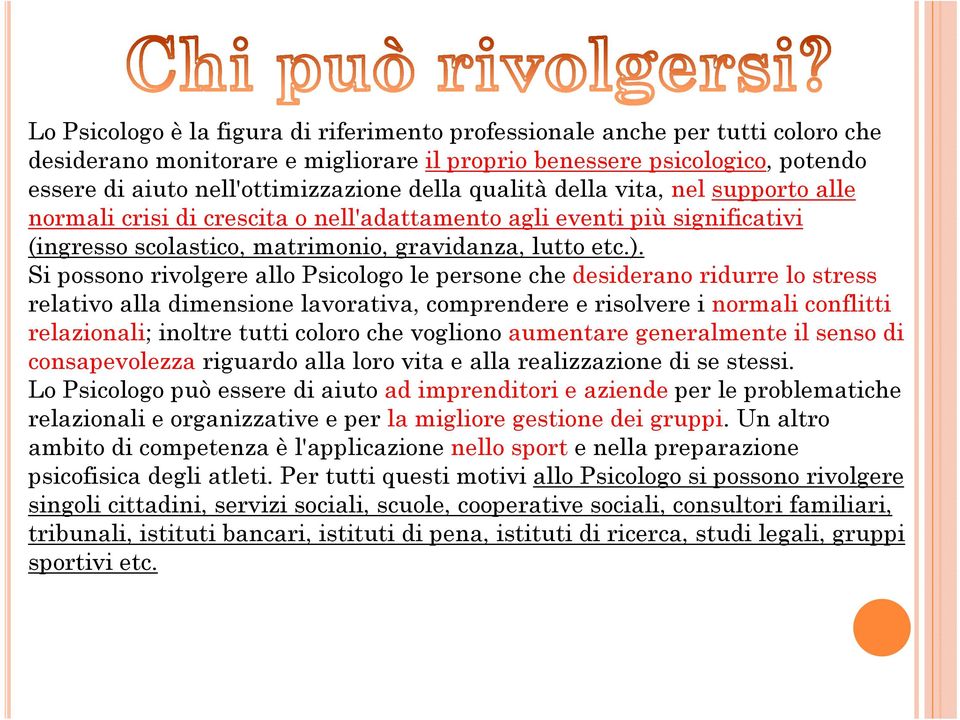 Si possono rivolgere allo Psicologo le persone che desiderano ridurre lo stress relativo alla dimensione lavorativa, comprendere e risolvere i normali conflitti relazionali; inoltre tutti coloro che