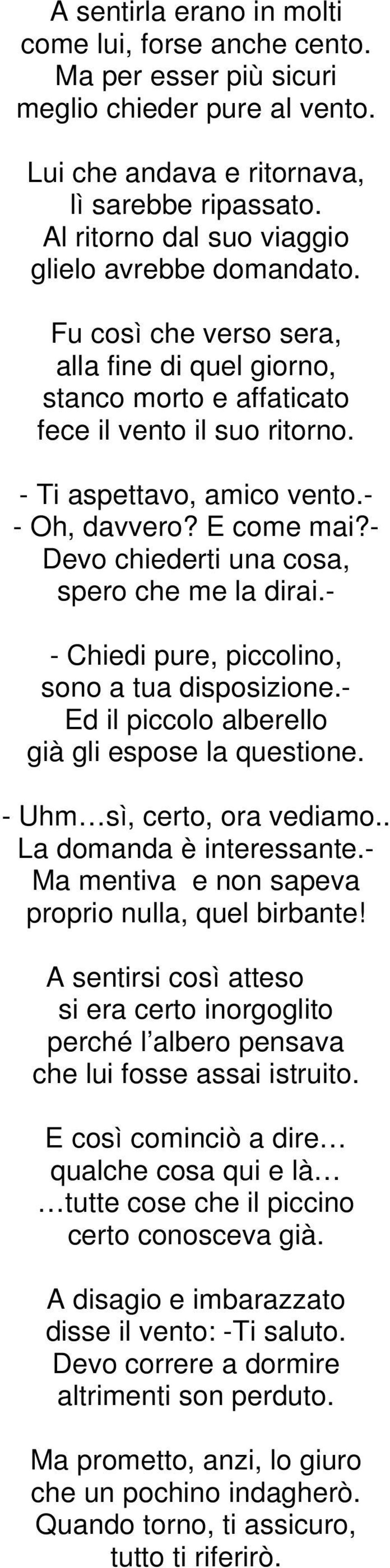 - - Oh, davvero? E come mai?- Devo chiederti una cosa, spero che me la dirai.- - Chiedi pure, piccolino, sono a tua disposizione.- Ed il piccolo alberello già gli espose la questione.