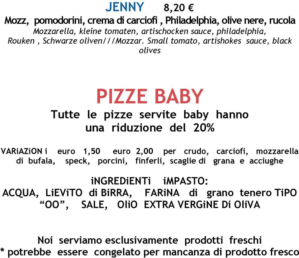 Small tomato, artishokes sauce, black olives PIZZE BABY Tutte le pizze servite baby hanno una riduzione del 20% VARiAZiON i euro 1,50 euro 2,00 per crudo,