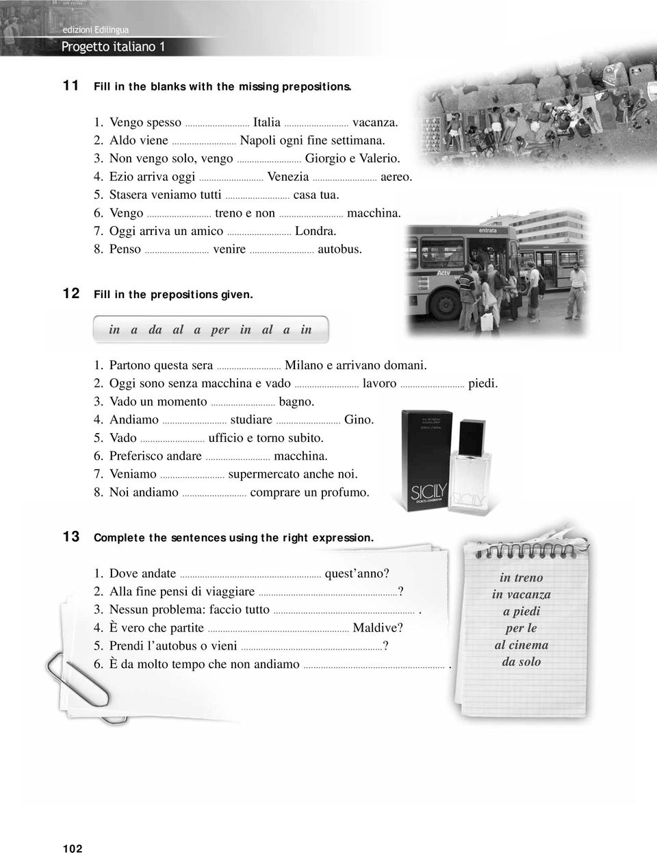 12 Fill in the prepositions given. in a da al a per in al a in 1. Partono questa sera... Milano e arrivano domani. 2. Oggi sono senza macchina e vado... lavoro... piedi. 3. Vado un momento... bagno.