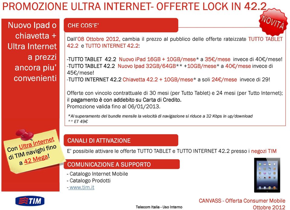 2: -TUTTO TABLET 42.2 Nuovo ipad 16GB + 10GB/mese* a 35 /mese invece di 40 /mese! -TUTTO TABLET 42.2 Nuovo Ipad 32GB/64GB** +10GB/mese 10GB/mese* a 40 /mese invece di 45 /mese! -TUTTO INTERNET 42.