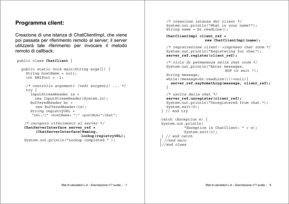 in); BufferedReader br = new BufferedReader(is); String registryurl = "rmi://" +hostname+ ":" +portnum+"/chat"; /* recupero riferimento al server */ ChatInterface server_ref = (ChatInterface)Naming.