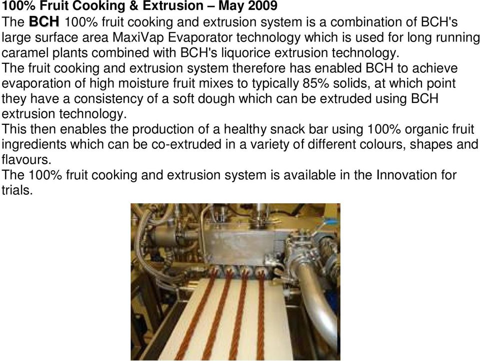 The fruit cooking and extrusion system therefore has enabled BCH to achieve evaporation of high moisture fruit mixes to typically 85% solids, at which point they have a consistency of a soft