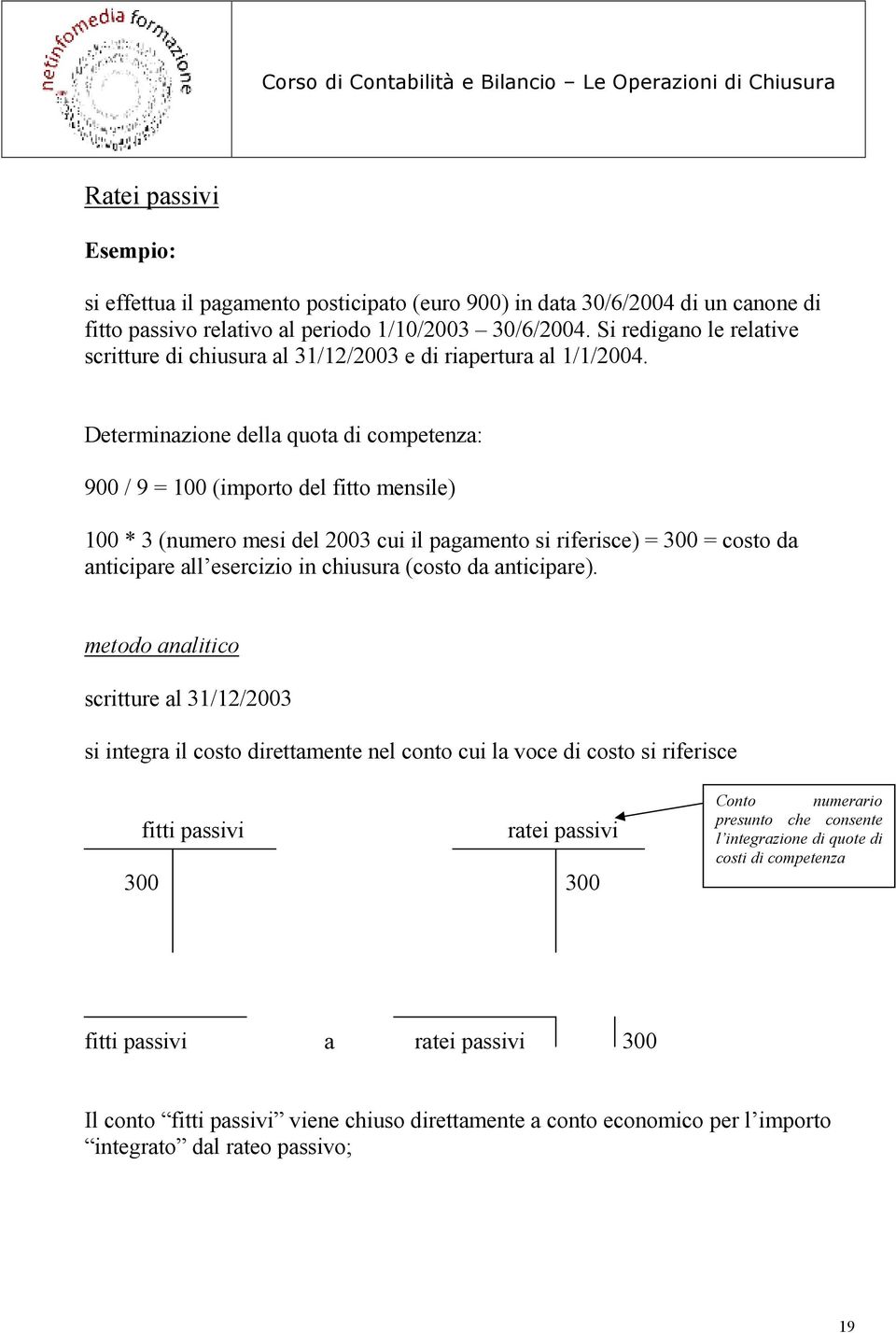 Determinazione della quota di competenza: 900 / 9 = 100 (importo del fitto mensile) 100 * 3 (numero mesi del 2003 cui il pagamento si riferisce) = 300 = costo da anticipare all esercizio in chiusura