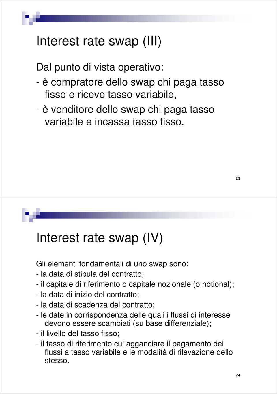 23 Interest rate swap (IV) Gli elementi fondamentali di uno swap sono: - la data di stipula del contratto; - il capitale di riferimento o capitale nozionale (o notional); - la