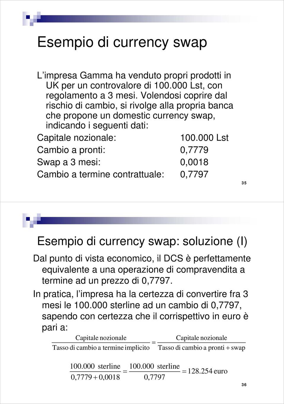 000 Lst Cambio a pronti: 0,7779 Swap a 3 mesi: 0,0018 Cambio a termine contrattuale: 0,7797 35 Esempio di currency swap: soluzione (I) Dal punto di vista economico, il DCS è perfettamente equivalente