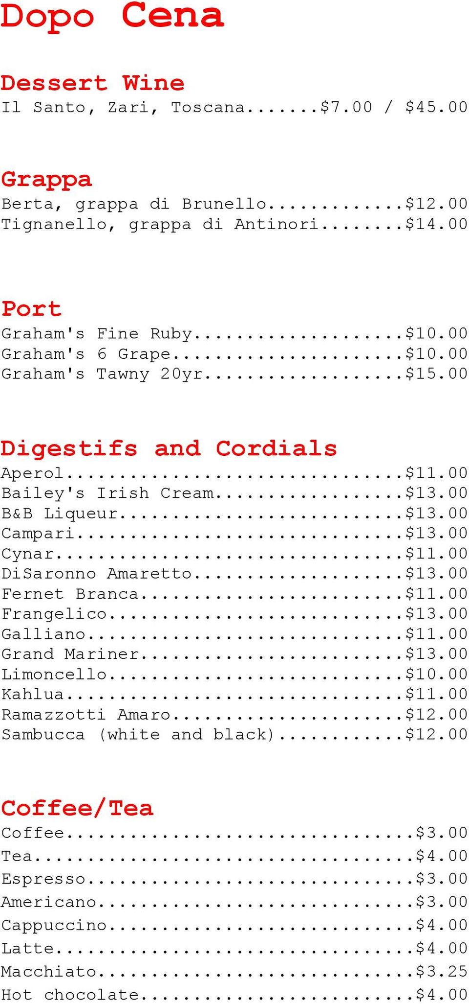 ..$13.00 Fernet Branca...$11.00 Frangelico...$13.00 Galliano...$11.00 Grand Mariner...$13.00 Limoncello...$10.00 Kahlua...$11.00 Ramazzotti Amaro...$12.