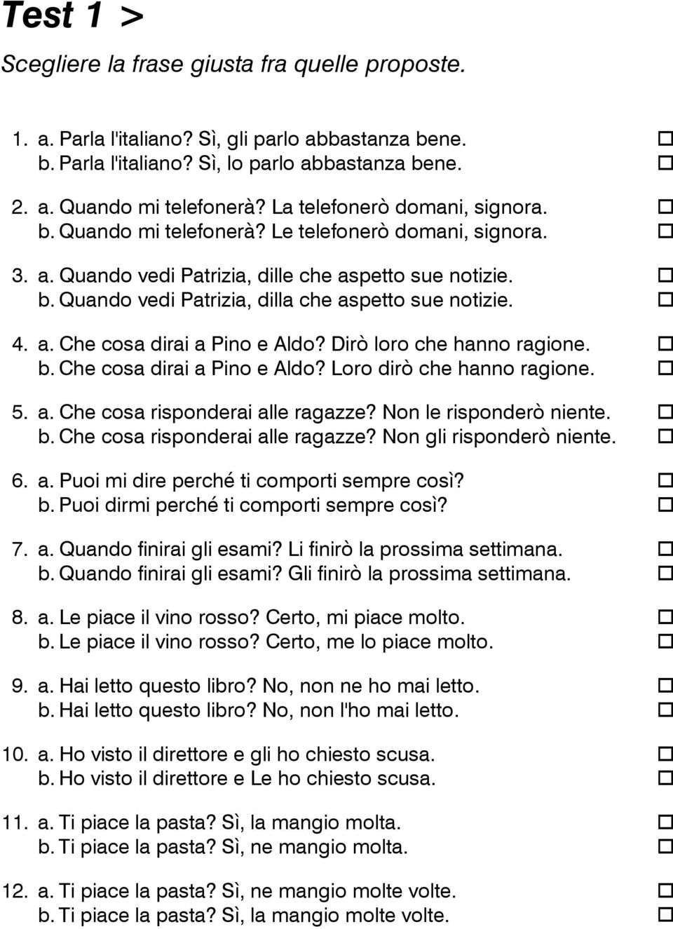 4. a. Che cosa dirai a Pino e Aldo? Dirò loro che hanno ragione. b. Che cosa dirai a Pino e Aldo? Loro dirò che hanno ragione. 5. a. Che cosa risponderai alle ragazze? Non le risponderò niente. b. Che cosa risponderai alle ragazze? Non gli risponderò niente.