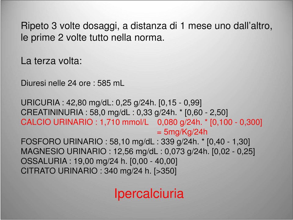 [0,15-0,99] CREATININURIA : 58,0 mg/dl : 0,33 g/24h. * [0,60-2,50] CALCIO URINARIO : 1,710 mmol/l 0,080 g/24h.