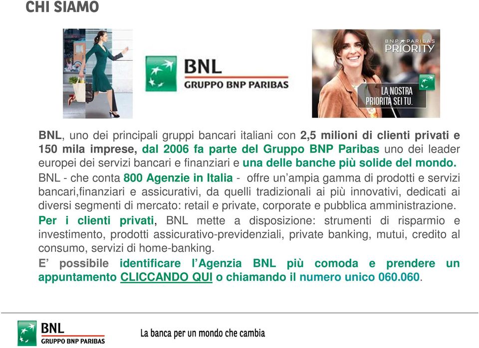 BNL - che conta 800 Agenzie in Italia - offre un ampia gamma di prodotti e servizi bancari,finanziari e assicurativi, da quelli tradizionali ai più innovativi, dedicati ai diversi segmenti di