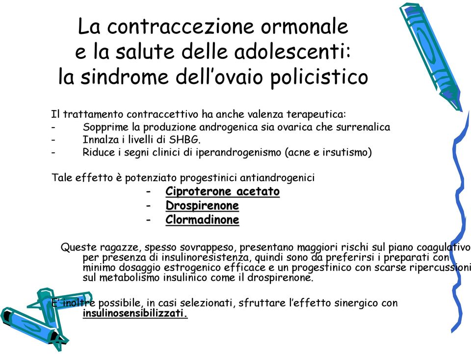 - Riduce i segni clinici di iperandrogenismo (acne e irsutismo) Tale effetto è potenziato progestinici antiandrogenici - Ciproterone acetato - Drospirenone - Clormadinone Queste ragazze, spesso