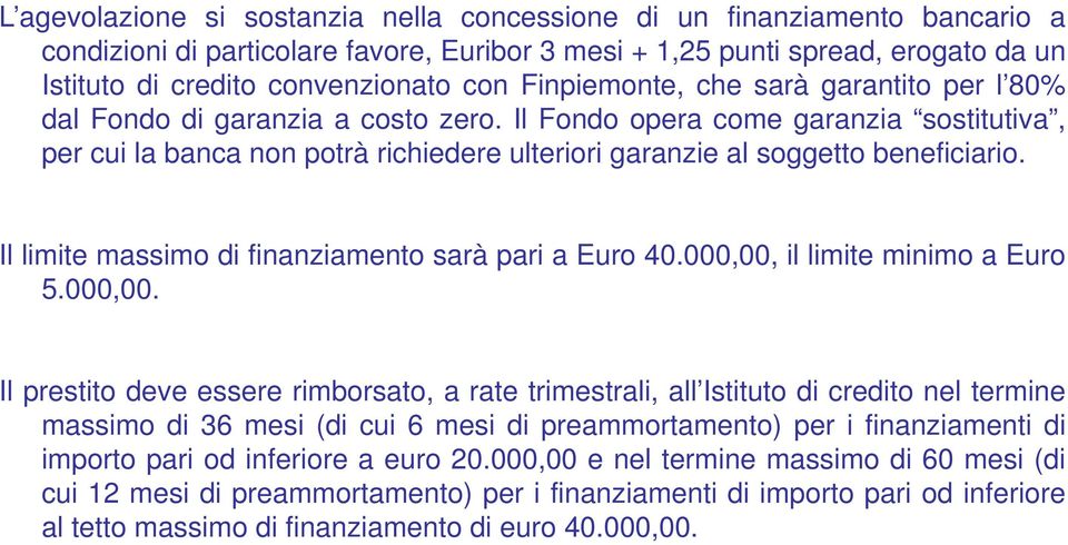 Il Fondo opera come garanzia sostitutiva, per cui la banca non potrà richiedere ulteriori garanzie al soggetto beneficiario. Il limite massimo di finanziamento sarà pari a Euro 40.