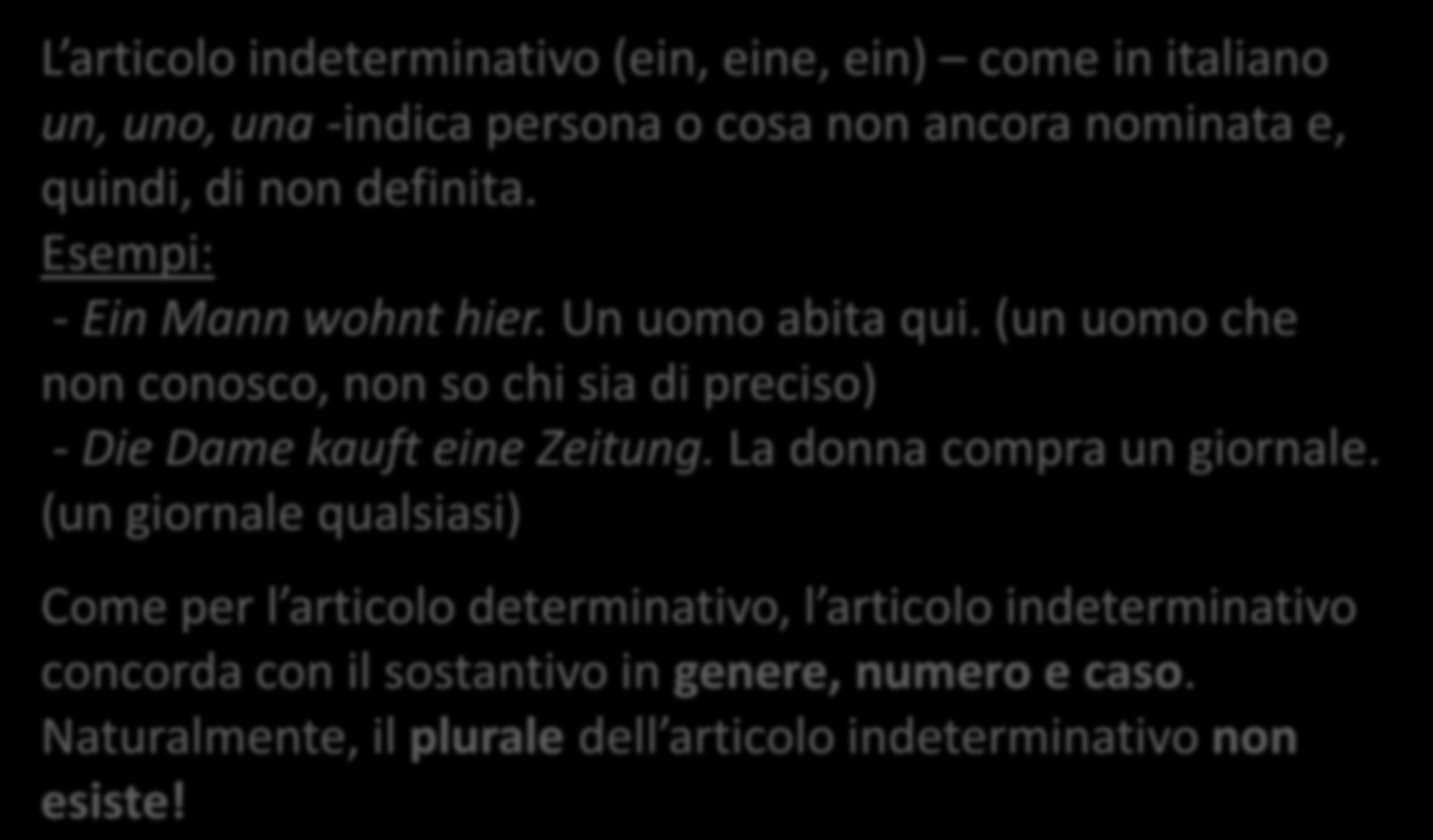 L ARTICOLO INDETERMINATIVO L articolo indeterminativo (ein, eine, ein) come in italiano un, uno, una -indica persona o cosa non ancora nominata e, quindi, di non definita.