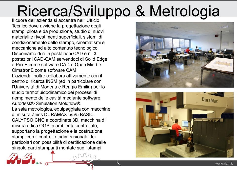 5 postazioni CAD e n 3 postazioni CAD-CAM servendoci di Solid Edge e Pro-E come software CAD e Open Mind e CimatronE come software CAM L azienda inoltre collabora attivamente con il centro di ricerca