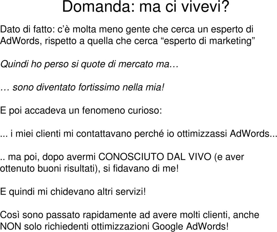 sono diventato fortissimo nella mia! E poi accadeva un fenomeno curioso:... i miei i clienti mi contattavano tt perché io ottimizzassi i i AdWords... d.. ma poi, dopo avermi CONOSCIUTO DAL VIVO (e aver ottenuto buoni risultati), si fidavano di me!