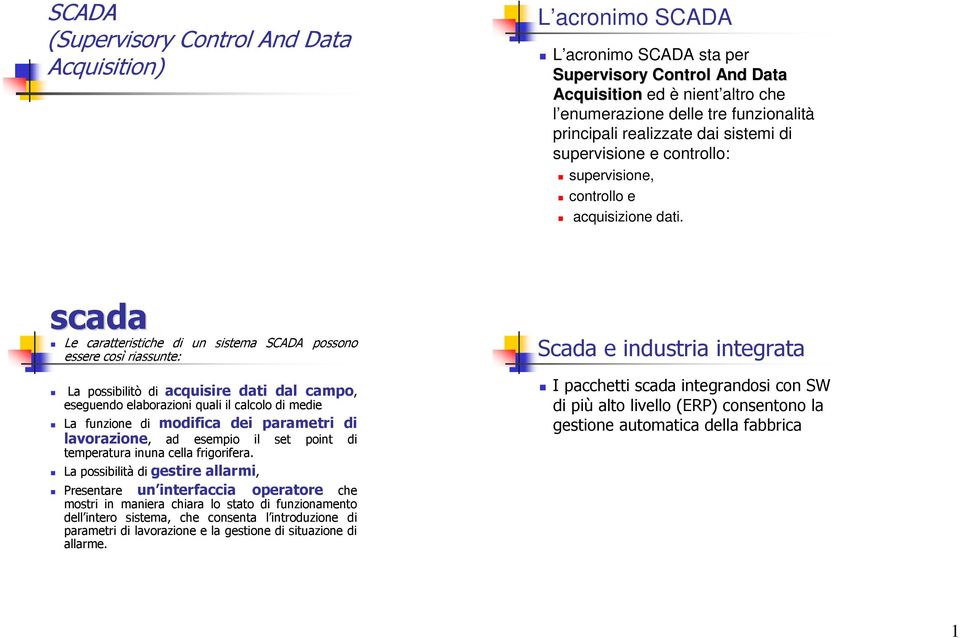 scada Le caratteristiche di un sistema SCADA possono essere così riassunte: La possibilitò di acquisire dati dal campo, eseguendo elaborazioni quali il calcolo di medie La funzione di modifica dei