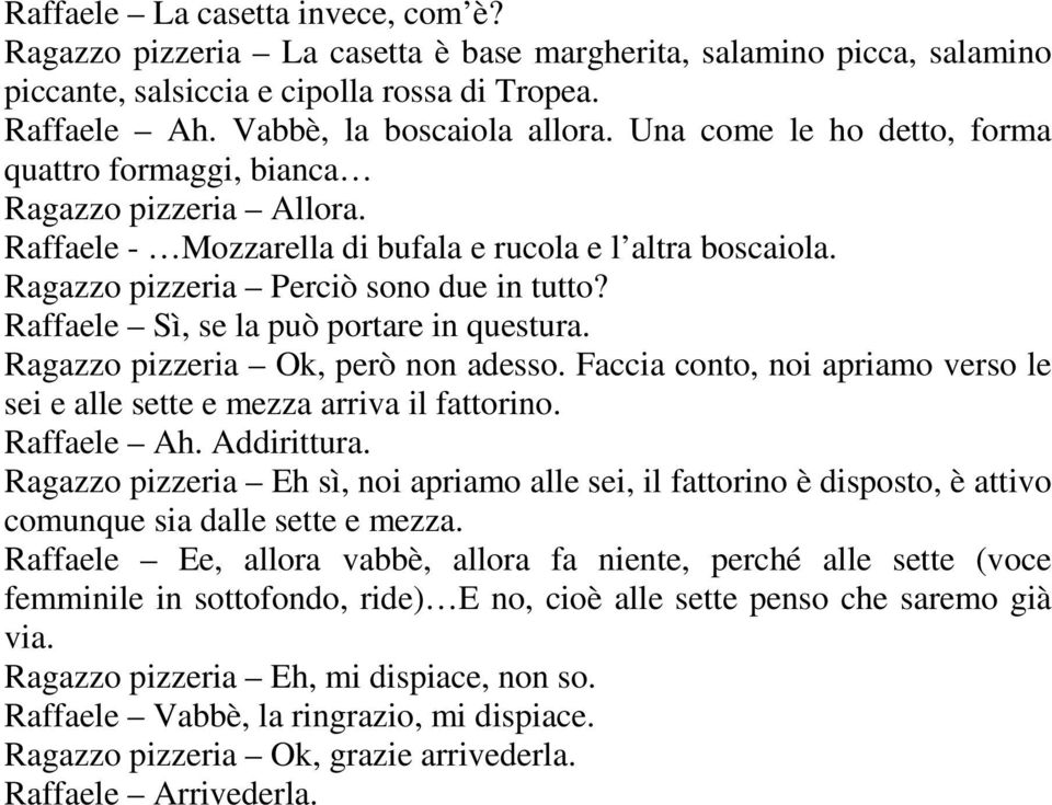 Raffaele Sì, se la può portare in questura. Ragazzo pizzeria Ok, però non adesso. Faccia conto, noi apriamo verso le sei e alle sette e mezza arriva il fattorino. Raffaele Ah. Addirittura.