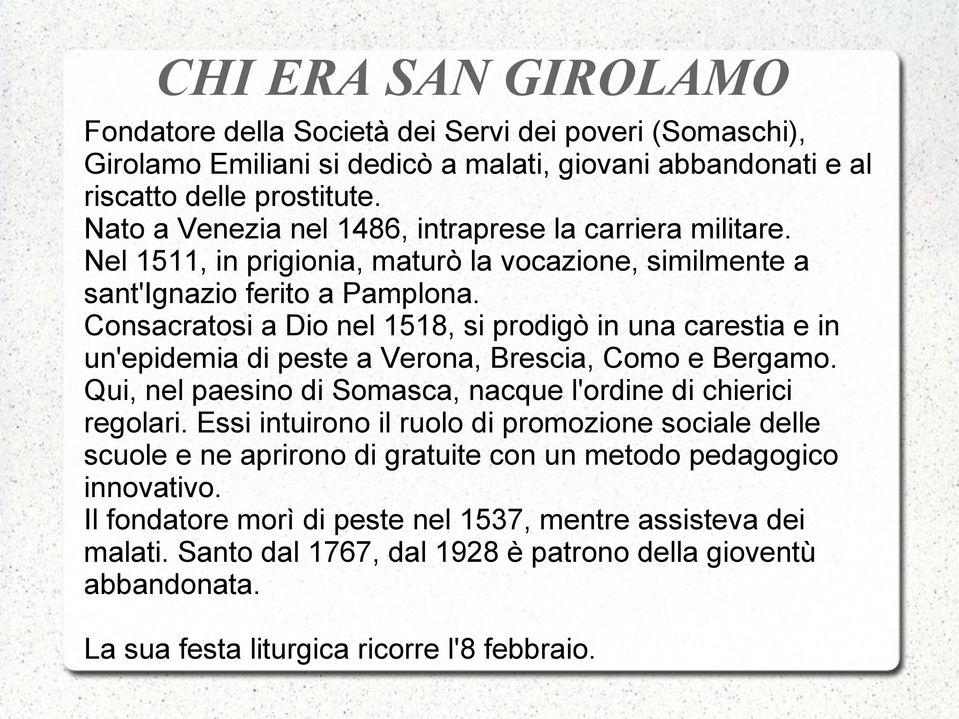 Consacratosi a Dio nel 1518, si prodigò in una carestia e in un'epidemia di peste a Verona, Brescia, Como e Bergamo. Qui, nel paesino di Somasca, nacque l'ordine di chierici regolari.