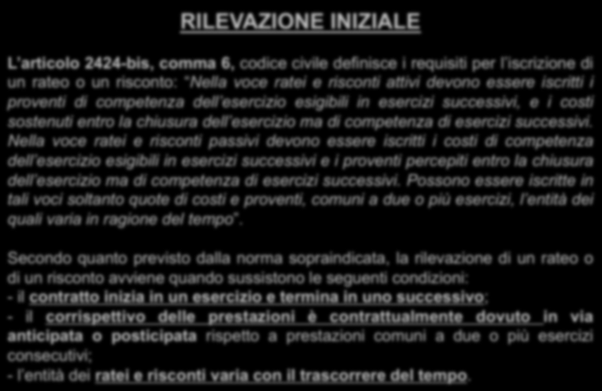 RILEVAZIONE INIZIALE L articolo 2424-bis, comma 6, codice civile definisce i requisiti per l iscrizione di un rateo o un risconto: Nella voce ratei e risconti attivi devono essere iscritti i proventi