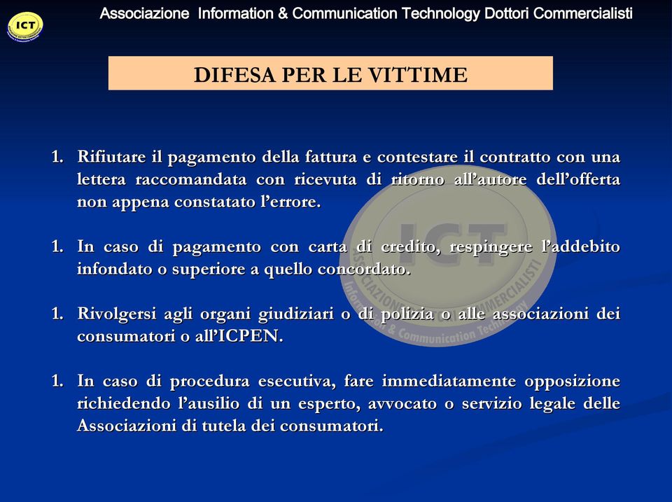 appena constatato l errore. 1. In caso di pagamento con carta di credito, respingere l addebito infondato o superiore a quello concordato. 1. Rivolgersi agli organi giudiziari o di polizia o alle associazioni dei consumatori o all ICPEN.