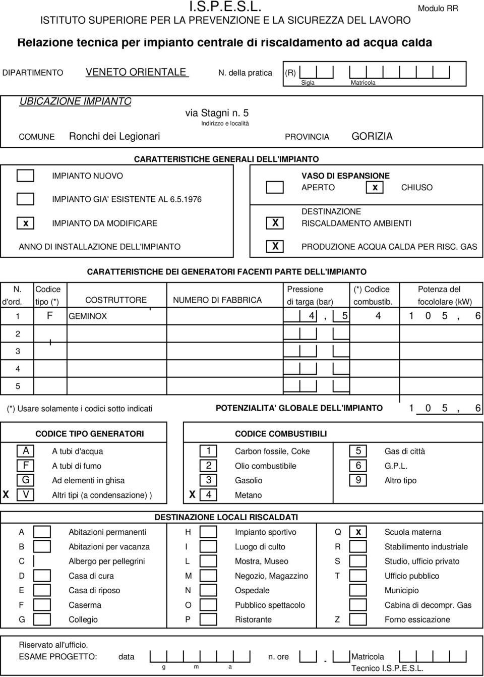 5 Indirizzo e località COMUNE Ronchi dei Legionari PROVINCIA GORIZIA CARATTERISTICHE GENERALI DELL'IMPIANTO IMPIANTO NUOVO VASO DI ESPANONE APERTO x CHIUSO IMPIANTO GIA' ESTENTE AL 6.5.1976 DESTINAZIONE x IMPIANTO DA MODIFICARE X RISCALDAMENTO AMBIENTI ANNO DI INSTALLAZIONE DELL'IMPIANTO X PRODUZIONE ACQUA CALDA PER RISC.