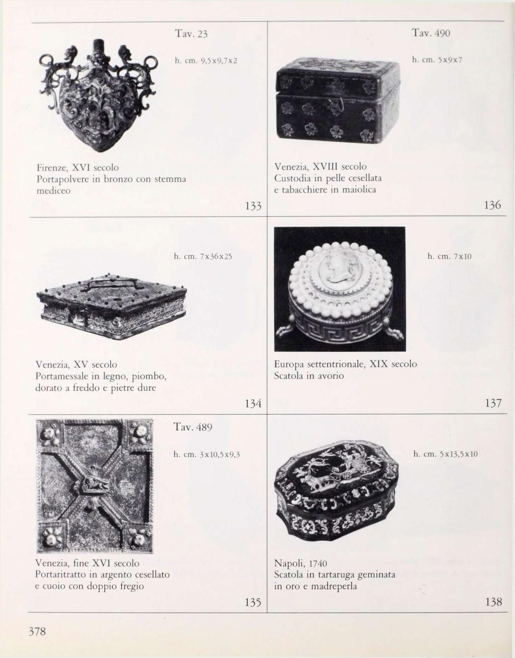 Tav. 23 Tav. 490 h. cm. 9,5x9,7x2 h. cm. 5x9x7 Firenze, XV] secolo Portapolvere in bronzo con stemma mediceo 133 Venezia, XVIII secolo Custodia in pelle cesellata e tabacchiere in maiolica 136 h. cm. 7x36x25 h.