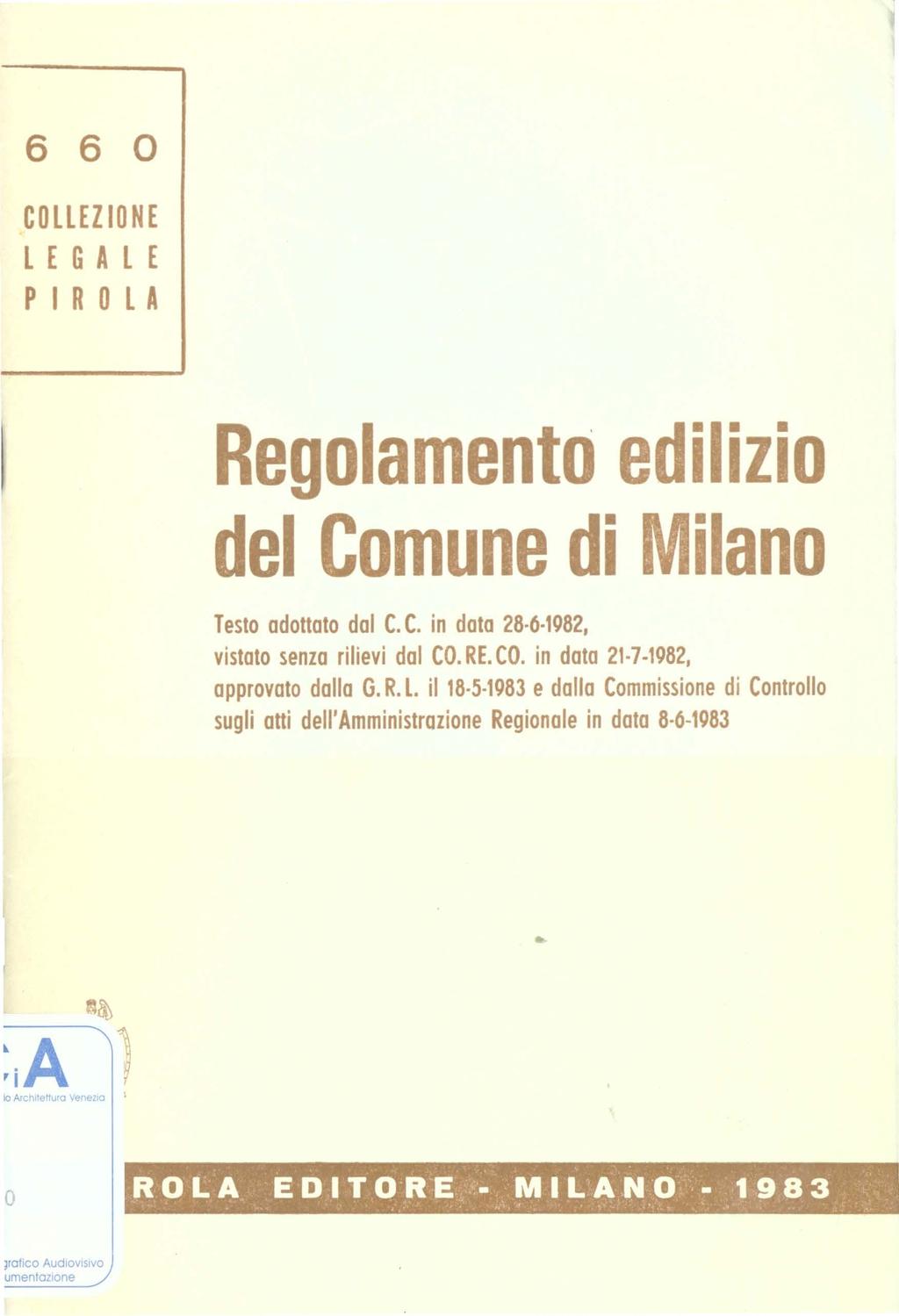 ' 6 6 COLLEZIONE LEGALE PIROLA Reglament edilizi del Cmune di Milan Test adttat dal C. C. in data 28 6 1982, vistat senza rilievi dal CO. RE. CO. in data 21-7-1982, apprvat dalla G. R. L. il 18 5 1983 e dalla Cmmissine di Cntrll sugli atti dell'amministrazine Reginale in data 8 6-1983 i Architettura Venezia I ROLA EDITORE.