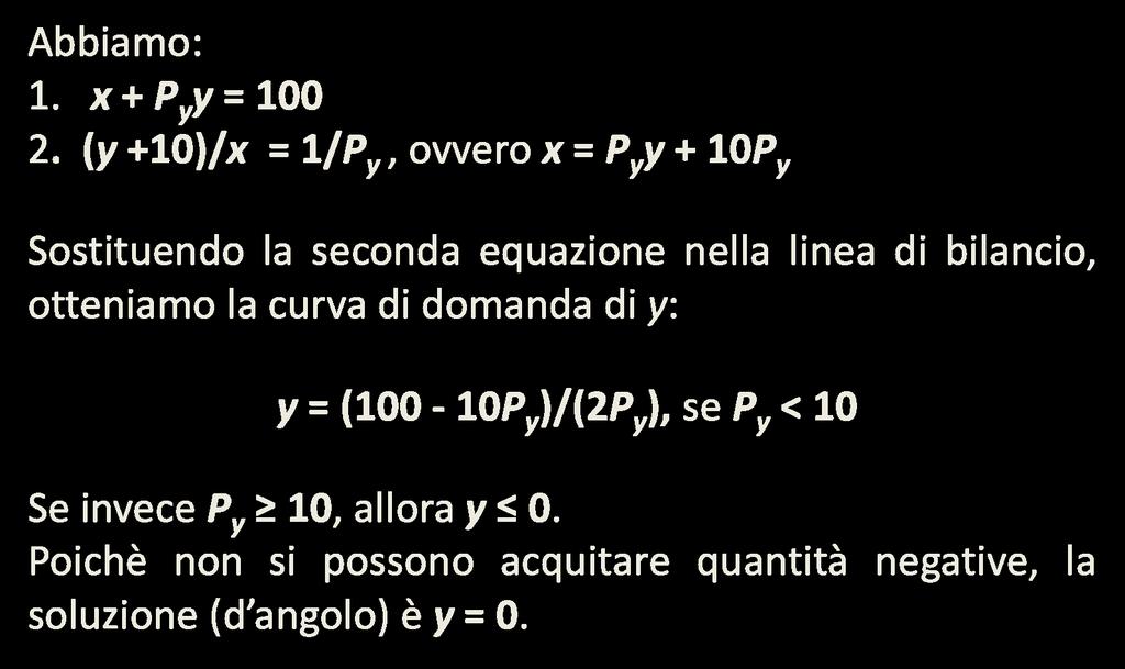 La curva di domanda (con soluzione d angolo) Si supponga che U(x, y) = xy + 10x, per cui MU x = y + 10 e MU y = x. Si supponga poi che P x = 1, P y = 2 e I = 100. Si ricordi (Esercizio 4.