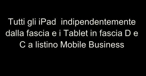 PRODOTTI ALTO VALORE: MODALITA DI COMMERCIALIZZAZIONE ipad /Tablet iphone Altri Smartphone Modelli Tutti gli ipad indipendentemente dalla fascia e i Tablet in fascia D e C a listino Mobile Business