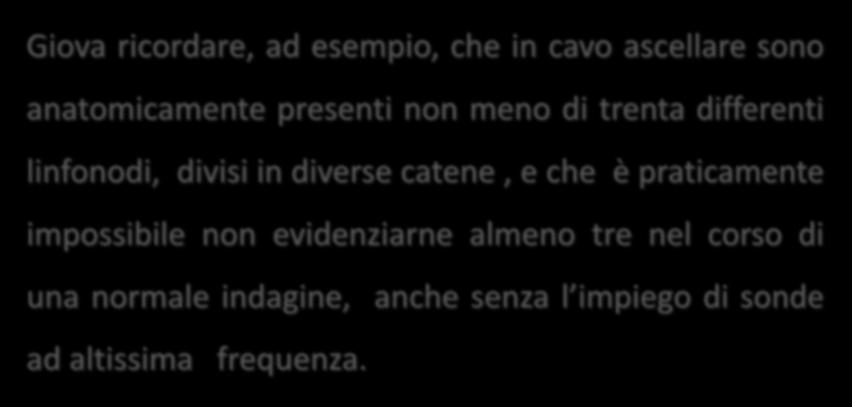 Giova ricordare, ad esempio, che in cavo ascellare sono anatomicamente presenti non meno di trenta differenti linfonodi, divisi in diverse catene, e