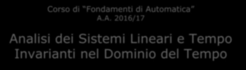1 Corso di Fondamenti di Automatica A.A. 2016/17 Analisi dei Sistemi Lineari e Tempo Invarianti nel Dominio del Tempo Prof.