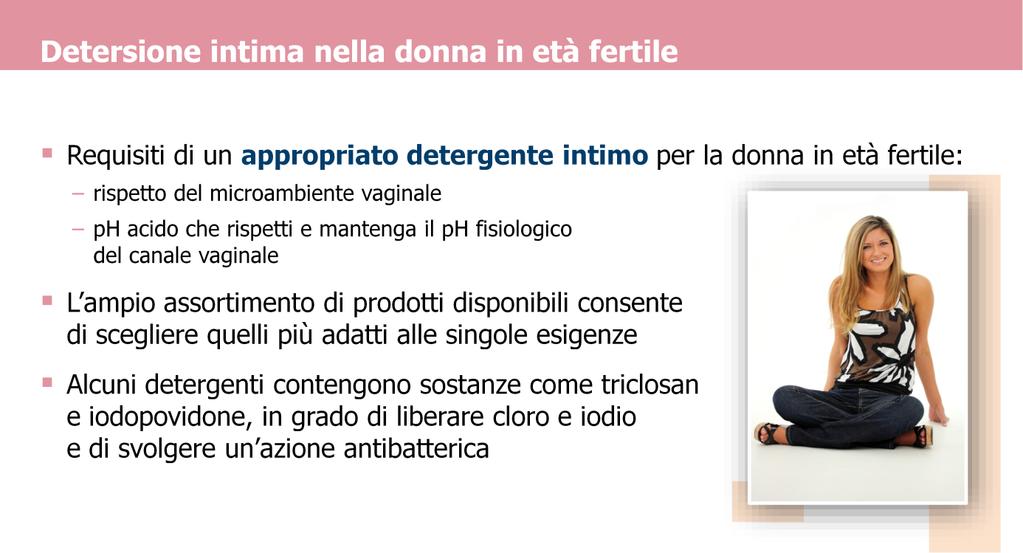 In base alle considerazioni sopra esposte, un appropriato detergente intimo per la donna in età fertile deve rispettare l acidità naturale dell ambiente vaginale, quindi deve possedere un ph acido