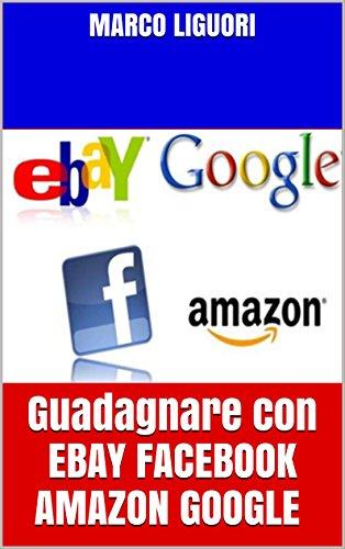 sfruttare il Guadagnare Online con EBAY FACEBOOK AMAZON GOOGLE: Guadagno online 2016 - Come sfruttare il web per guadagnare e come crearsi delle rendite automatiche per tutta la vita Scaricare Leggi