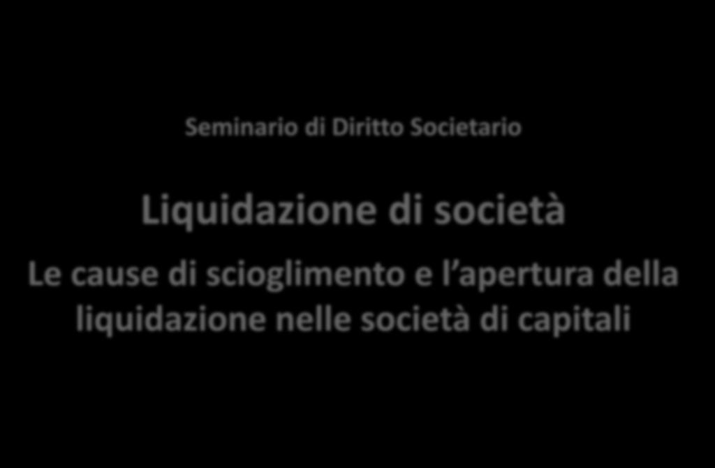 Seminario di Diritto Societario Liquidazione di società Le cause di scioglimento e l apertura della liquidazione nelle società di