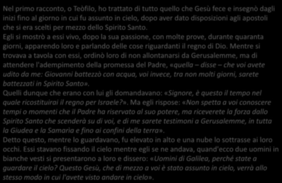 At 1, 1-11 Nel primo racconto, o Teòfilo, ho trattato di tutto quello che Gesù fece e insegnò dagli inizi fino al giorno in cui fu assunto in cielo, dopo aver dato disposizioni agli apostoli che si